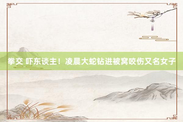 拳交 吓东谈主！凌晨大蛇钻进被窝咬伤又名女子