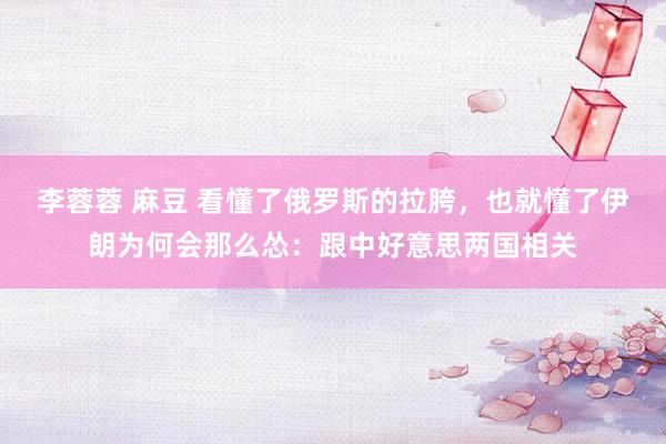 李蓉蓉 麻豆 看懂了俄罗斯的拉胯，也就懂了伊朗为何会那么怂：跟中好意思两国相关