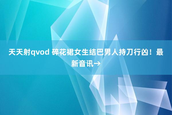 天天射qvod 碎花裙女生结巴男人持刀行凶!最新音讯→
