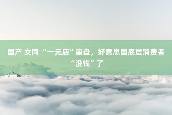 国产 女同 “一元店”崩盘，好意思国底层消费者“没钱”了