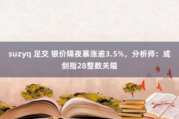 suzyq 足交 银价隔夜暴涨逾3.5%，分析师：或剑指28整数关隘