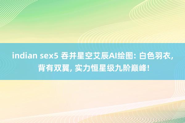 indian sex5 吞并星空艾辰AI绘图: 白色羽衣, 背有双翼, 实力恒星级九阶巅峰!