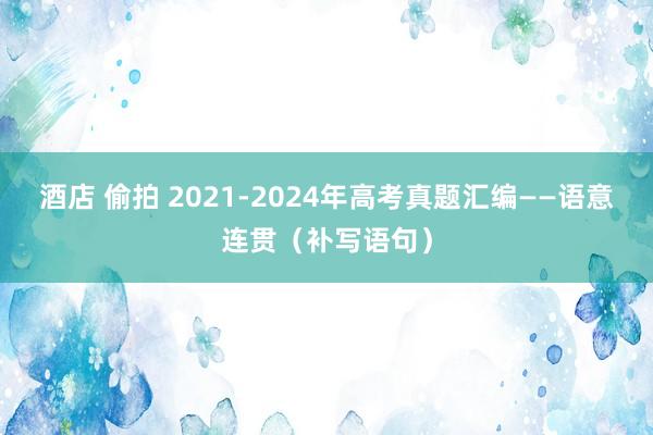 酒店 偷拍 2021-2024年高考真题汇编——语意连贯(补写语句)