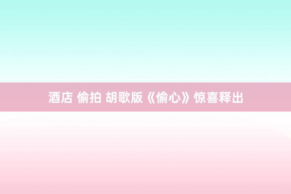 酒店 偷拍 胡歌版《偷心》惊喜释出