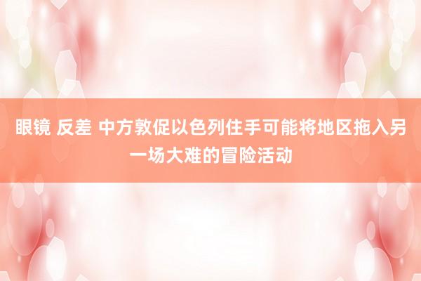 眼镜 反差 中方敦促以色列住手可能将地区拖入另一场大难的冒险活动