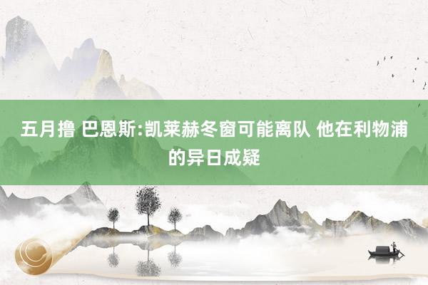 五月撸 巴恩斯:凯莱赫冬窗可能离队 他在利物浦的异日成疑