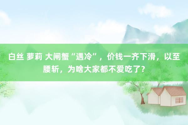 白丝 萝莉 大闸蟹“遇冷”，价钱一齐下滑，以至腰斩，为啥大家都不爱吃了？