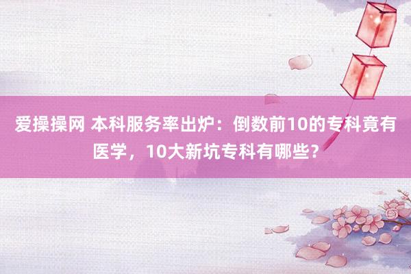 爱操操网 本科服务率出炉：倒数前10的专科竟有医学，10大新坑专科有哪些？
