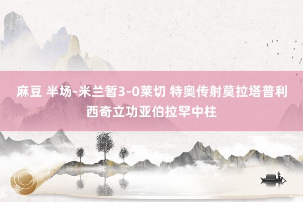 麻豆 半场-米兰暂3-0莱切 特奥传射莫拉塔普利西奇立功亚伯拉罕中柱