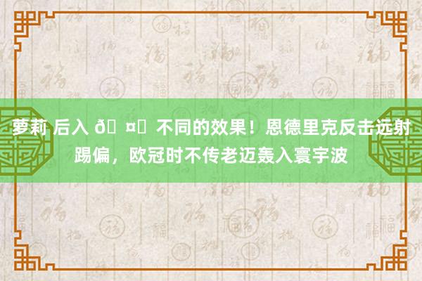 萝莉 后入 🤔不同的效果！恩德里克反击远射踢偏，欧冠时不传老迈轰入寰宇波