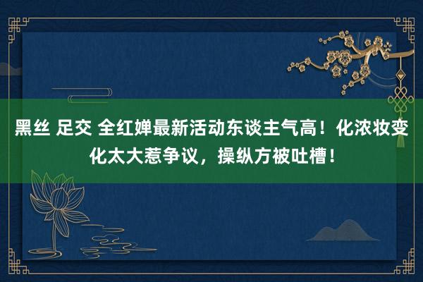 黑丝 足交 全红婵最新活动东谈主气高！化浓妆变化太大惹争议，操纵方被吐槽！