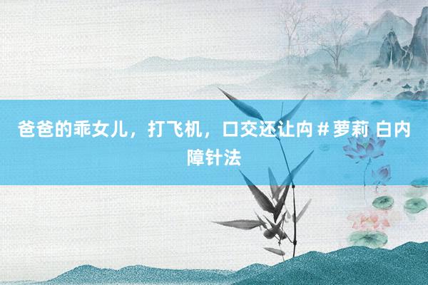 爸爸的乖女儿，打飞机，口交还让禸＃萝莉 白内障针法