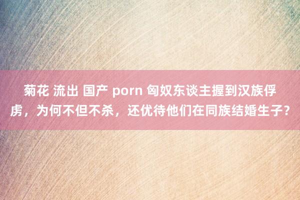 菊花 流出 国产 porn 匈奴东谈主握到汉族俘虏，为何不但不杀，还优待他们在同族结婚生子？