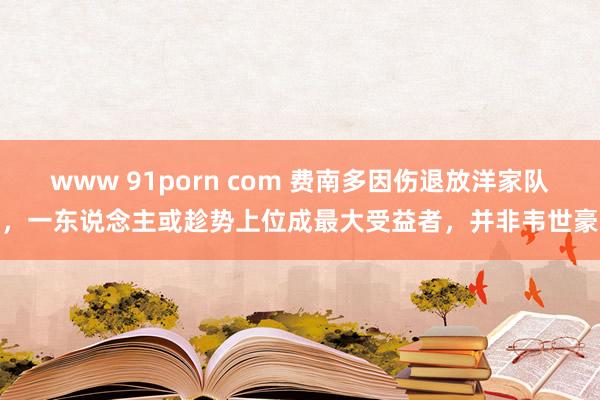 www 91porn com 费南多因伤退放洋家队，一东说念主或趁势上位成最大受益者，并非韦世豪