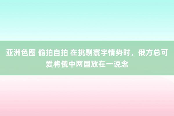 亚洲色图 偷拍自拍 在挑剔寰宇情势时，俄方总可爱将俄中两国放在一说念