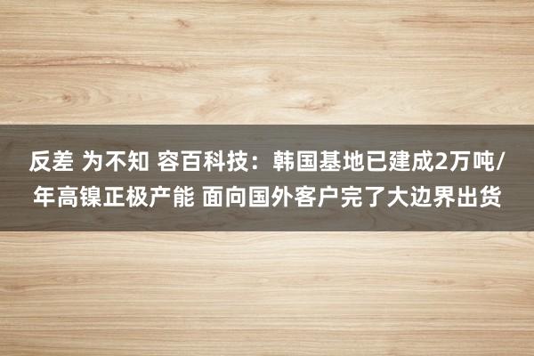 反差 为不知 容百科技：韩国基地已建成2万吨/年高镍正极产能 面向国外客户完了大边界出货