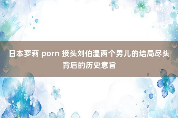 日本萝莉 porn 接头刘伯温两个男儿的结局尽头背后的历史意旨