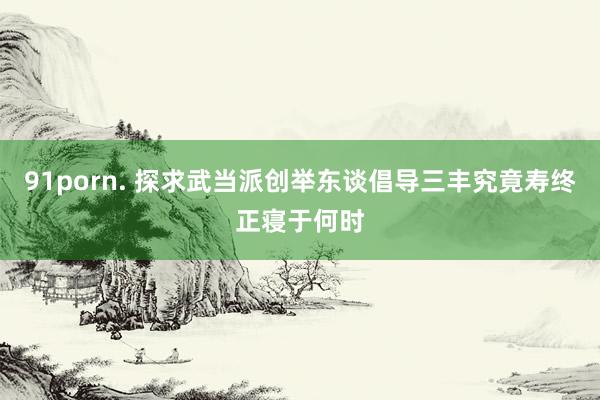 91porn. 探求武当派创举东谈倡导三丰究竟寿终正寝于何时
