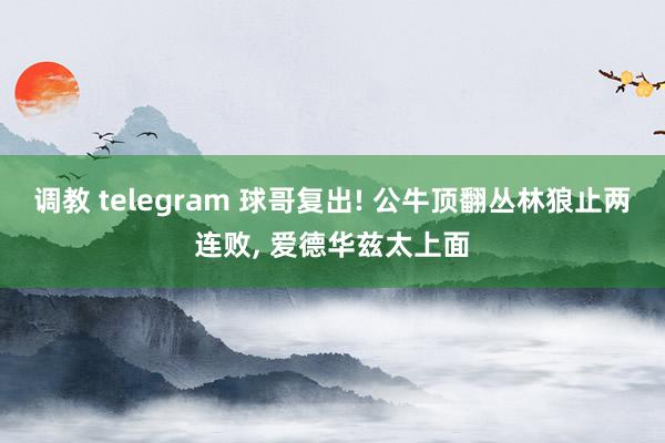 调教 telegram 球哥复出! 公牛顶翻丛林狼止两连败， 爱德华兹太上面