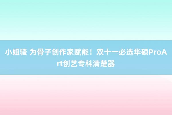 小姐骚 为骨子创作家赋能！双十一必选华硕ProArt创艺专科清楚器