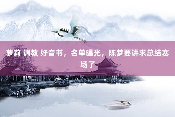 萝莉 调教 好音书,名单曝光,陈梦要讲求总结赛场了