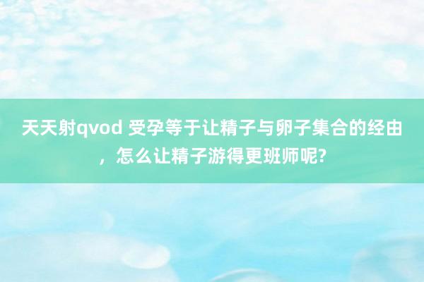 天天射qvod 受孕等于让精子与卵子集合的经由，怎么让精子游得更班师呢?