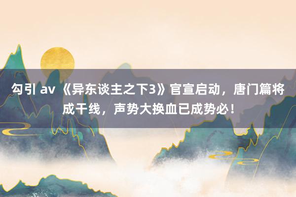 勾引 av 《异东谈主之下3》官宣启动，唐门篇将成干线，声势大换血已成势必！