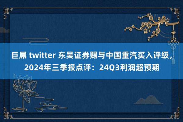 巨屌 twitter 东吴证券赐与中国重汽买入评级,2024年三季报点评:24Q3利润超预期