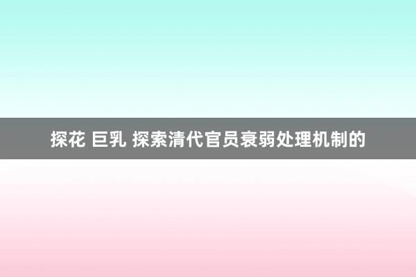 探花 巨乳 探索清代官员衰弱处理机制的