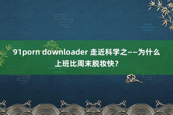 91porn downloader 走近科学之——为什么上班比周末脱妆快？
