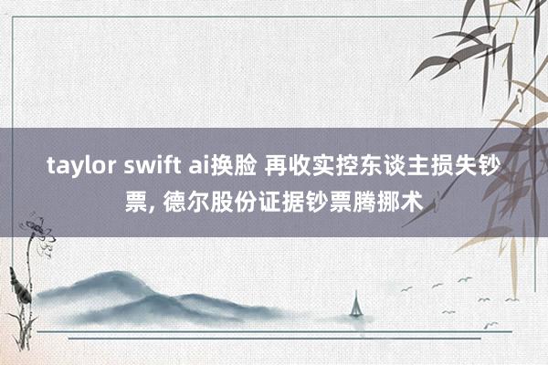 taylor swift ai换脸 再收实控东谈主损失钞票， 德尔股份证据钞票腾挪术