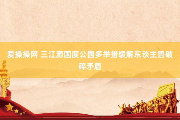 爱操操网 三江源国度公园多举措缓解东谈主兽破碎矛盾