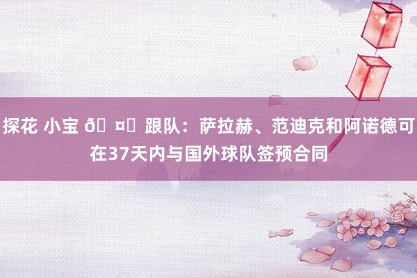 探花 小宝 🤔跟队:萨拉赫、范迪克和阿诺德可在37天内与国外球队签预合同