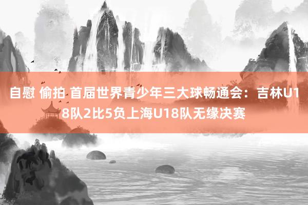 自慰 偷拍 首届世界青少年三大球畅通会：吉林U18队2比5负上海U18队无缘决赛