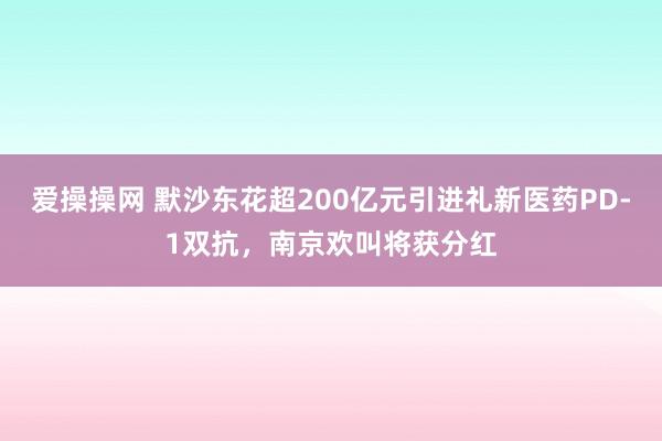 爱操操网 默沙东花超200亿元引进礼新医药PD-1双抗，南京欢叫将获分红