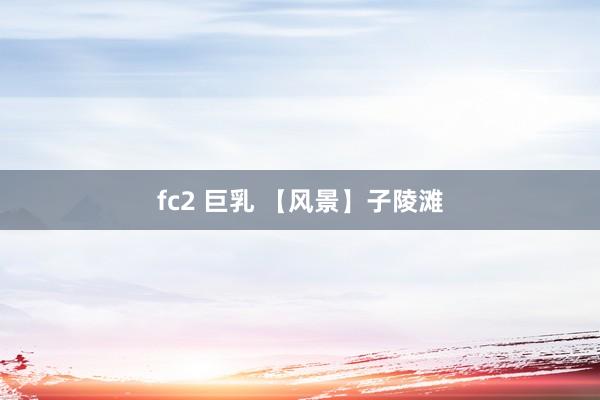 fc2 巨乳 【风景】子陵滩