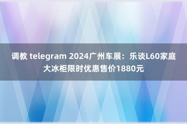 调教 telegram 2024广州车展：乐谈L60家庭大冰柜限时优惠售价1880元