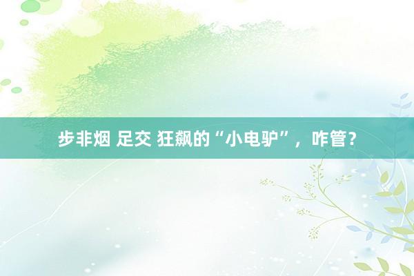 步非烟 足交 狂飙的“小电驴”,咋管?