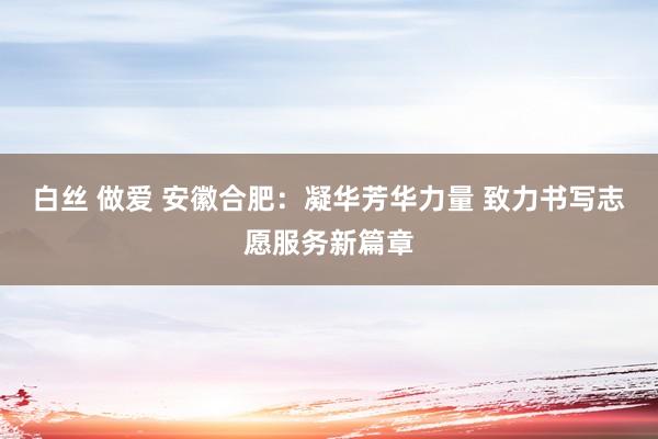 白丝 做爱 安徽合肥：凝华芳华力量 致力书写志愿服务新篇章