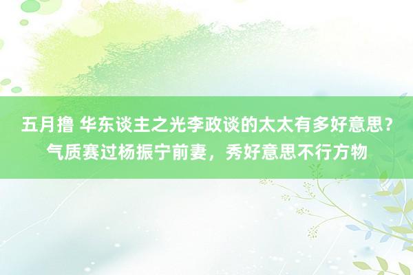五月撸 华东谈主之光李政谈的太太有多好意思？气质赛过杨振宁前妻，秀好意思不行方物