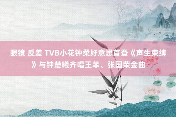 眼镜 反差 TVB小花钟柔好意思首登《声生束缚》与钟楚曦齐唱王菲、张国荣金曲