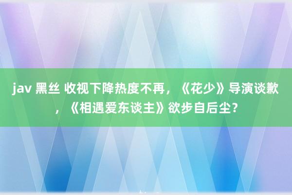 jav 黑丝 收视下降热度不再，《花少》导演谈歉，《相遇爱东谈主》欲步自后尘？