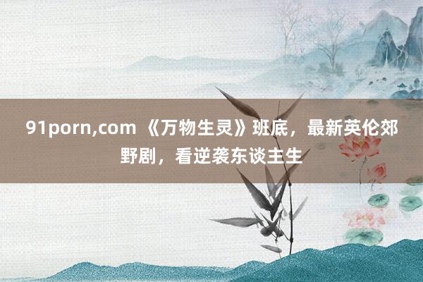 91porn,com 《万物生灵》班底,最新英伦郊野剧,看逆袭东谈主生