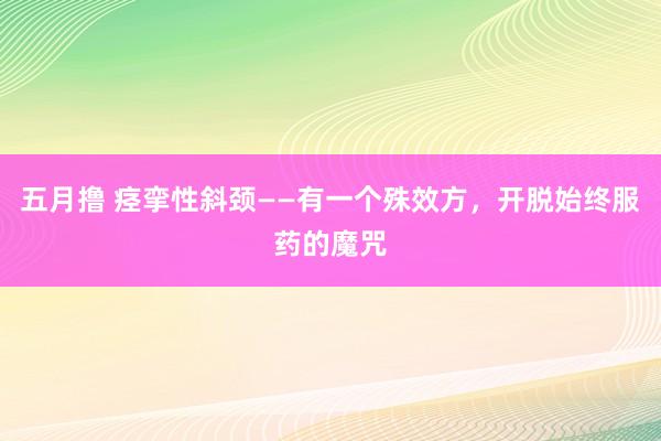 五月撸 痉挛性斜颈——有一个殊效方，开脱始终服药的魔咒