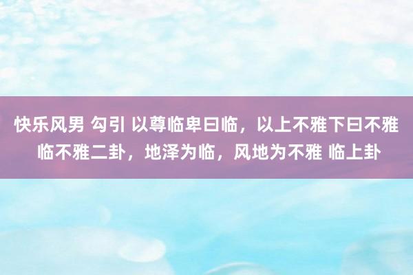 快乐风男 勾引 以尊临卑曰临,以上不雅下曰不雅 临不雅二卦,地泽为临,风地为不雅 临上卦