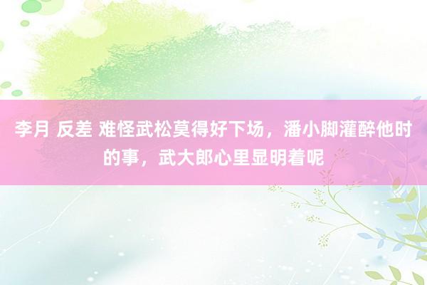 李月 反差 难怪武松莫得好下场，潘小脚灌醉他时的事，武大郎心里显明着呢