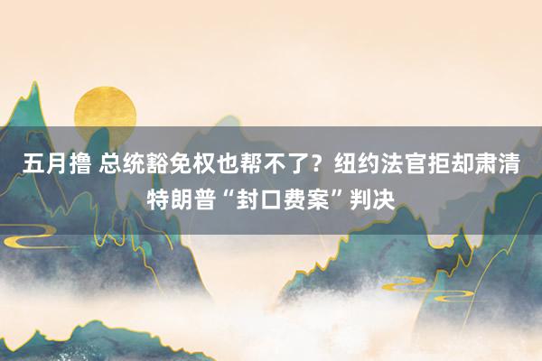 五月撸 总统豁免权也帮不了？纽约法官拒却肃清特朗普“封口费案”判决