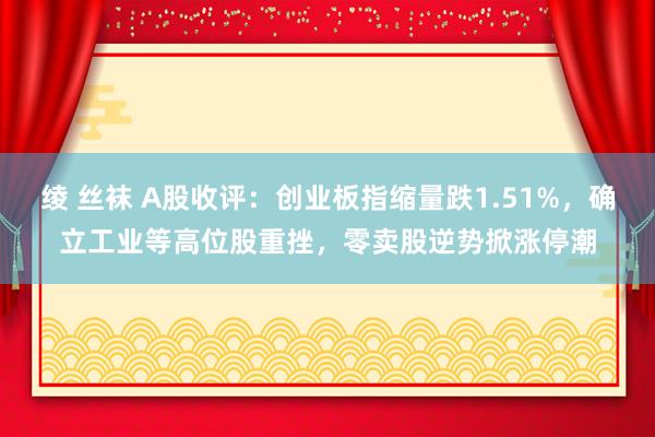 绫 丝袜 A股收评：创业板指缩量跌1.51%，确立工业等高位股重挫，零卖股逆势掀涨停潮