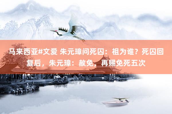 马来西亚#文爱 朱元璋问死囚:祖为谁?死囚回复后,朱元璋:赦免,再赐免死五次