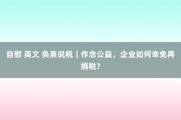 自慰 英文 奂熹说税|作念公益,企业如何幸免再捐税?